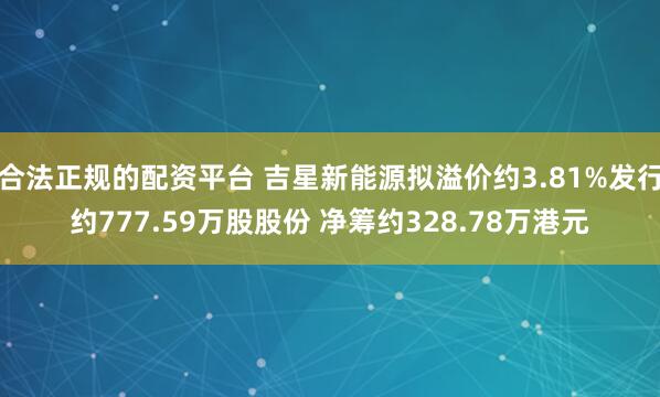 合法正规的配资平台 吉星新能源拟溢价约3.81%发行约777.59万股股份 净筹约328.78万港元
