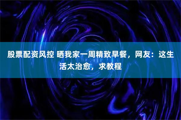 股票配资风控 晒我家一周精致早餐，网友：这生活太治愈，求教程