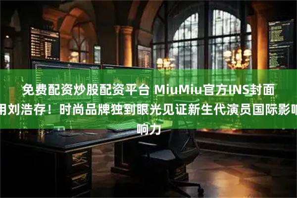 免费配资炒股配资平台 MiuMiu官方INS封面选用刘浩存！时尚品牌独到眼光见证新生代演员国际影响力