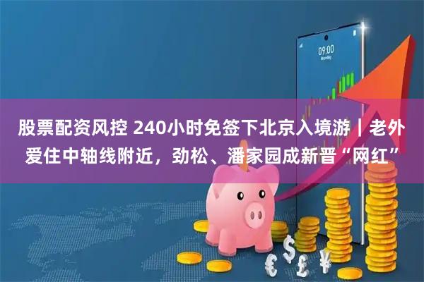 股票配资风控 240小时免签下北京入境游｜老外爱住中轴线附近，劲松、潘家园成新晋“网红”