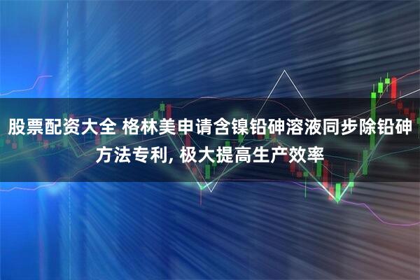 股票配资大全 格林美申请含镍铅砷溶液同步除铅砷方法专利, 极大提高生产效率