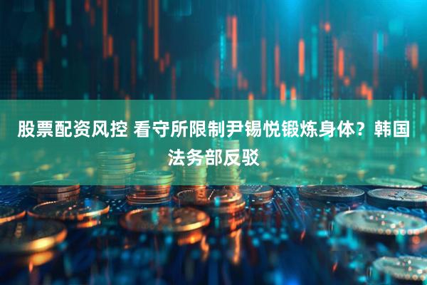 股票配资风控 看守所限制尹锡悦锻炼身体？韩国法务部反驳