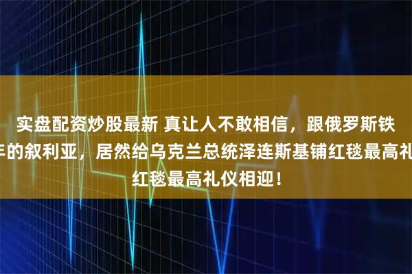 实盘配资炒股最新 真让人不敢相信，跟俄罗斯铁了几十年的叙利亚，居然给乌克兰总统泽连斯基铺红毯最高礼仪相迎！