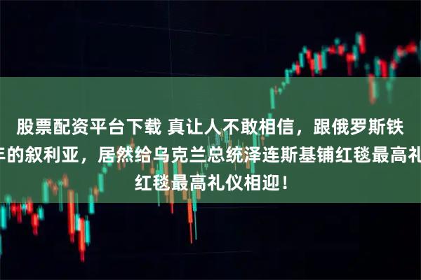 股票配资平台下载 真让人不敢相信，跟俄罗斯铁了几十年的叙利亚，居然给乌克兰总统泽连斯基铺红毯最高礼仪相迎！