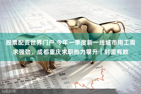 股票配资世界门户 今年一季度新一线城市用工需求强劲，成都重庆求职热力攀升丨封面有数
