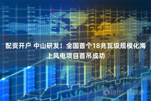 配资开户 中山研发！全国首个18兆瓦级规模化海上风电项目首吊成功