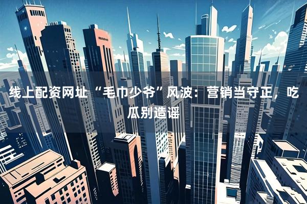 线上配资网址 “毛巾少爷”风波：营销当守正，吃瓜别造谣