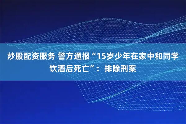 炒股配资服务 警方通报“15岁少年在家中和同学饮酒后死亡”：排除刑案