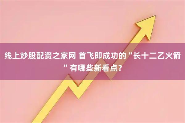 线上炒股配资之家网 首飞即成功的“长十二乙火箭”有哪些新看点？