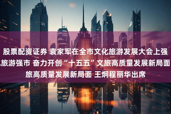 股票配资证券 袁家军在全市文化旅游发展大会上强调 加快建设文化旅游强市 奋力开创“十五五”文旅高质量发展新局面 王炯程丽华出席