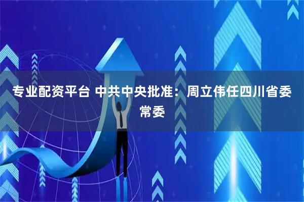 专业配资平台 中共中央批准：周立伟任四川省委常委